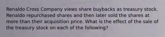 Renaldo Cross Company views share buybacks as treasury stock. Renaldo repurchased shares and then later sold the shares at <a href='https://www.questionai.com/knowledge/keWHlEPx42-more-than' class='anchor-knowledge'>more than</a> their acquisition price. What is the effect of the sale of the treasury stock on each of the following?