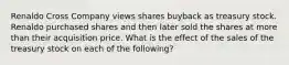 Renaldo Cross Company views shares buyback as treasury stock. Renaldo purchased shares and then later sold the shares at more than their acquisition price. What is the effect of the sales of the treasury stock on each of the following?