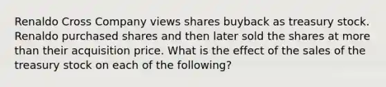 Renaldo Cross Company views shares buyback as treasury stock. Renaldo purchased shares and then later sold the shares at more than their acquisition price. What is the effect of the sales of the treasury stock on each of the following?