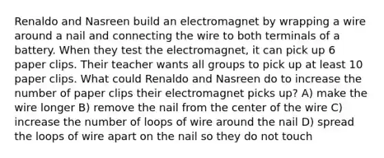 Renaldo and Nasreen build an electromagnet by wrapping a wire around a nail and connecting the wire to both terminals of a battery. When they test the electromagnet, it can pick up 6 paper clips. Their teacher wants all groups to pick up at least 10 paper clips. What could Renaldo and Nasreen do to increase the number of paper clips their electromagnet picks up? A) make the wire longer B) remove the nail from the center of the wire C) increase the number of loops of wire around the nail D) spread the loops of wire apart on the nail so they do not touch