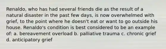 Renaldo, who has had several friends die as the result of a natural disaster in the past few days, is now overwhelmed with grief, to the point where he doesn't eat or want to go outside his house. Renaldo's condition is best considered to be an example of: a. bereavement overload b. palliative trauma c. chronic grief d. anticipatory grief