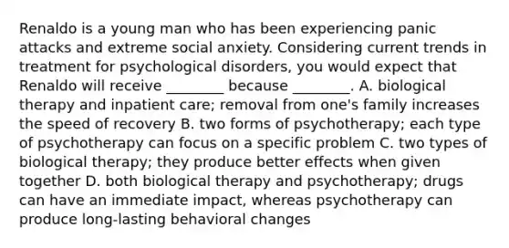 Renaldo is a young man who has been experiencing panic attacks and extreme social anxiety. Considering current trends in treatment for psychological disorders, you would expect that Renaldo will receive ________ because ________. A. biological therapy and inpatient care; removal from one's family increases the speed of recovery B. two forms of psychotherapy; each type of psychotherapy can focus on a specific problem C. two types of biological therapy; they produce better effects when given together D. both biological therapy and psychotherapy; drugs can have an immediate impact, whereas psychotherapy can produce long-lasting behavioral changes