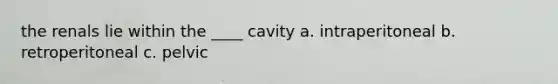 the renals lie within the ____ cavity a. intraperitoneal b. retroperitoneal c. pelvic