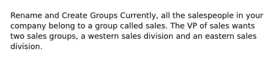 Rename and Create Groups Currently, all the salespeople in your company belong to a group called sales. The VP of sales wants two sales groups, a western sales division and an eastern sales division.