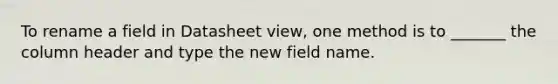 To rename a field in Datasheet view, one method is to _______ the column header and type the new field name.