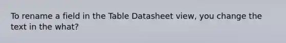 To rename a field in the Table Datasheet view, you change the text in the what?