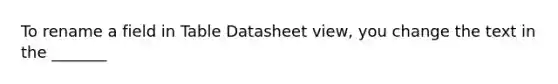 To rename a field in Table Datasheet view, you change the text in the _______