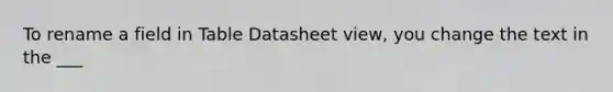 To rename a field in Table Datasheet view, you change the text in the ___