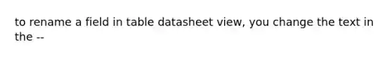 to rename a field in table datasheet view, you change the text in the --