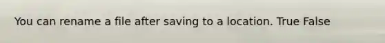 You can rename a file after saving to a location. True False