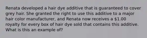 Renata developed a hair dye additive that is guaranteed to cover grey hair. She granted the right to use this additive to a major hair color manufacturer, and Renata now receives a 1.00 royalty for every box of hair dye sold that contains this additive. What is this an example of?