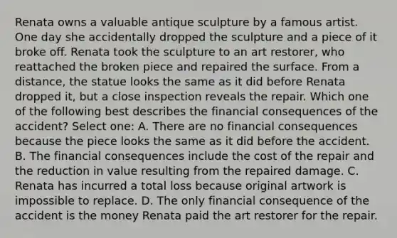 Renata owns a valuable antique sculpture by a famous artist. One day she accidentally dropped the sculpture and a piece of it broke off. Renata took the sculpture to an art restorer, who reattached the broken piece and repaired the surface. From a distance, the statue looks the same as it did before Renata dropped it, but a close inspection reveals the repair. Which one of the following best describes the financial consequences of the accident? Select one: A. There are no financial consequences because the piece looks the same as it did before the accident. B. The financial consequences include the cost of the repair and the reduction in value resulting from the repaired damage. C. Renata has incurred a total loss because original artwork is impossible to replace. D. The only financial consequence of the accident is the money Renata paid the art restorer for the repair.