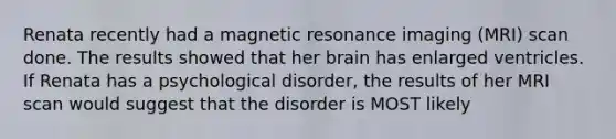 Renata recently had a magnetic resonance imaging (MRI) scan done. The results showed that her brain has enlarged ventricles. If Renata has a psychological disorder, the results of her MRI scan would suggest that the disorder is MOST likely​