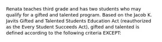 Renata teaches third grade and has two students who may qualify for a gifted and talented program. Based on the Jacob K. Javits Gifted and Talented Students Education Act (reauthorized as the Every Student Succeeds Act), gifted and talented is defined according to the following criteria EXCEPT: