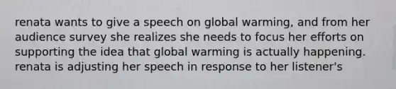 renata wants to give a speech on global warming, and from her audience survey she realizes she needs to focus her efforts on supporting the idea that global warming is actually happening. renata is adjusting her speech in response to her listener's