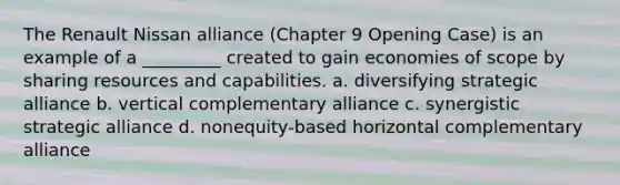 The Renault Nissan alliance (Chapter 9 Opening Case) is an example of a _________ created to gain economies of scope by sharing resources and capabilities. a. diversifying strategic alliance b. vertical complementary alliance c. synergistic strategic alliance d. nonequity-based horizontal complementary alliance