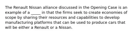 The Renault Nissan alliance discussed in the Opening Case is an example of a _____ in that the firms seek to create economies of scope by sharing their resources and capabilities to develop manufacturing platforms that can be used to produce cars that will be either a Renault or a Nissan.