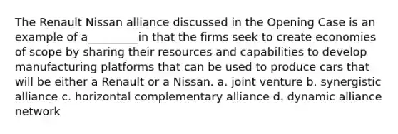 The Renault Nissan alliance discussed in the Opening Case is an example of a_________in that the firms seek to create economies of scope by sharing their resources and capabilities to develop manufacturing platforms that can be used to produce cars that will be either a Renault or a Nissan. a. joint venture b. synergistic alliance c. horizontal complementary alliance d. dynamic alliance network