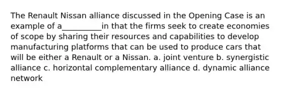 The Renault Nissan alliance discussed in the Opening Case is an example of a__________in that the firms seek to create economies of scope by sharing their resources and capabilities to develop manufacturing platforms that can be used to produce cars that will be either a Renault or a Nissan. a. joint venture b. synergistic alliance c. horizontal complementary alliance d. dynamic alliance network