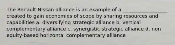 The Renault Nissan alliance is an example of a __________________ created to gain economies of scope by sharing resources and capabilities a. diversifying strategic alliance b. vertical complementary alliance c. synergistic strategic alliance d. non equity-based horizontal complementary alliance