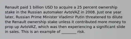 Renault paid 1 billion USD to acquire a 25 percent ownership stake in the Russian automaker AvtoVAZ in 2008. Just one year later, Russian Prime Minister Vladimir Putin threatened to dilute the Renault ownership stake unless it contributed more money to prop up AvtoVAZ, which was then experiencing a significant slide in sales. This is an example of ________ risk.