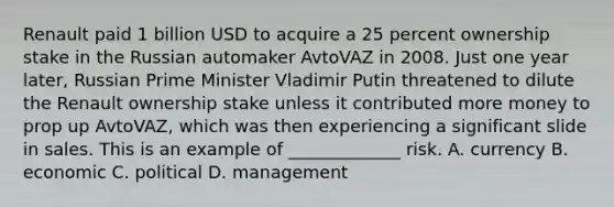 Renault paid 1 billion USD to acquire a 25 percent ownership stake in the Russian automaker AvtoVAZ in 2008. Just one year later, Russian Prime Minister Vladimir Putin threatened to dilute the Renault ownership stake unless it contributed more money to prop up AvtoVAZ, which was then experiencing a significant slide in sales. This is an example of _____________ risk. A. currency B. economic C. political D. management