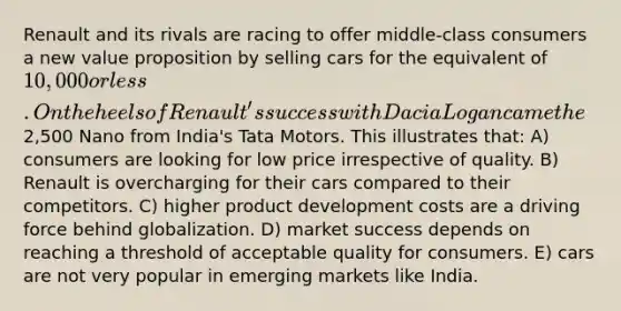 Renault and its rivals are racing to offer middle-class consumers a new value proposition by selling cars for the equivalent of 10,000 or less. On the heels of Renault's success with Dacia Logan came the2,500 Nano from India's Tata Motors. This illustrates that: A) consumers are looking for low price irrespective of quality. B) Renault is overcharging for their cars compared to their competitors. C) higher product development costs are a driving force behind globalization. D) market success depends on reaching a threshold of acceptable quality for consumers. E) cars are not very popular in emerging markets like India.