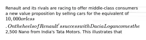 Renault and its rivals are racing to offer middle-class consumers a new value proposition by selling cars for the equivalent of 10,000 or less. On the heels of Renault's success with Dacia Logan comes the2,500 Nano from India's Tata Motors. This illustrates that