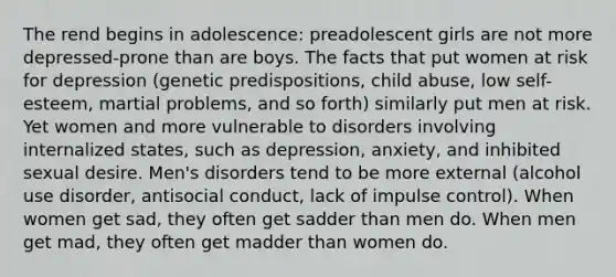 The rend begins in adolescence: preadolescent girls are not more depressed-prone than are boys. The facts that put women at risk for depression (genetic predispositions, child abuse, low self-esteem, martial problems, and so forth) similarly put men at risk. Yet women and more vulnerable to disorders involving internalized states, such as depression, anxiety, and inhibited sexual desire. Men's disorders tend to be more external (alcohol use disorder, antisocial conduct, lack of impulse control). When women get sad, they often get sadder than men do. When men get mad, they often get madder than women do.