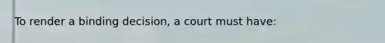 To render a binding decision, a court must have: