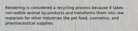 Rendering is considered a recycling process because it takes non-edible animal by-products and transforms them into raw materials for other industries like pet food, cosmetics, and pharmaceutical supplies.