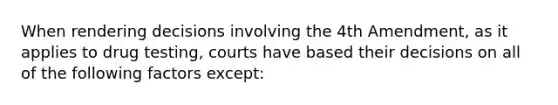 When rendering decisions involving the 4th Amendment, as it applies to drug testing, ​courts have based their decisions on all of the following factors except: