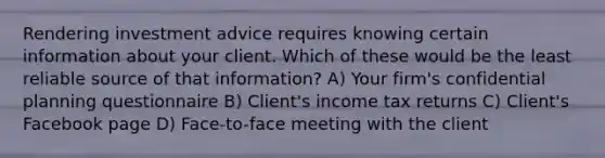 Rendering investment advice requires knowing certain information about your client. Which of these would be the least reliable source of that information? A) Your firm's confidential planning questionnaire B) Client's income tax returns C) Client's Facebook page D) Face-to-face meeting with the client