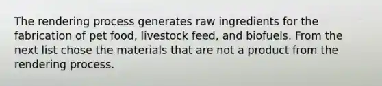 The rendering process generates raw ingredients for the fabrication of pet food, livestock feed, and biofuels. From the next list chose the materials that are not a product from the rendering process.