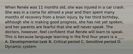 When Renée was 11 months old, she was injured in a car crash. She was in a coma for almost a year and then spent many months of recovery from a brain injury. by her third birthday, although she is making good progress, she has not yet spoken, and her parents are fearful that she will never speak. The doctors, however, feel confident that Renée will learn to speak. This is because language learning in the first four years is a ___ A. Developmental task B. Critical period C. Sensitive period D. Dynamic system