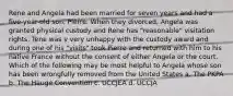 Rene and Angela had been married for seven years and had a five-year-old son, Pierre. When they divorced, Angela was granted physical custody and Rene has "reasonable" visitation rights. Tene was v very unhappy with the custody award and during one of his "visits" took Pierre and returned with him to his native France without the consent of either Angela or the court. Which of the following may be most helpful to Angela whose son has been wrongfully removed from the United States a. The PKPA b. The Hauge Convention c. UCCJEA d. UCCJA