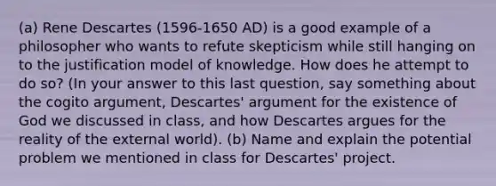 (a) Rene Descartes (1596-1650 AD) is a good example of a philosopher who wants to refute skepticism while still hanging on to the justification model of knowledge. How does he attempt to do so? (In your answer to this last question, say something about the cogito argument, Descartes' argument for the existence of God we discussed in class, and how Descartes argues for the reality of the external world). (b) Name and explain the potential problem we mentioned in class for Descartes' project.