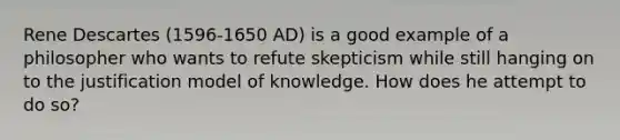 Rene Descartes (1596-1650 AD) is a good example of a philosopher who wants to refute skepticism while still hanging on to the justification model of knowledge. How does he attempt to do so?