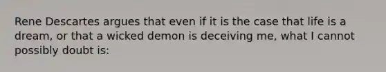 Rene Descartes argues that even if it is the case that life is a dream, or that a wicked demon is deceiving me, what I cannot possibly doubt is: