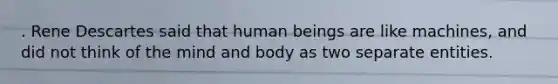 . Rene Descartes said that human beings are like machines, and did not think of the mind and body as two separate entities.