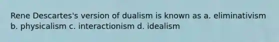 Rene Descartes's version of dualism is known as a. eliminativism b. physicalism c. interactionism d. idealism