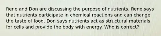 Rene and Don are discussing the purpose of nutrients. Rene says that nutrients participate in chemical reactions and can change the taste of food. Don says nutrients act as structural materials for cells and provide the body with energy. Who is correct?