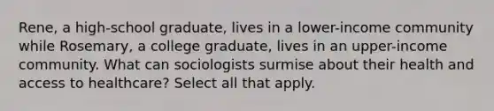 Rene, a high-school graduate, lives in a lower-income community while Rosemary, a college graduate, lives in an upper-income community. What can sociologists surmise about their health and access to healthcare? Select all that apply.