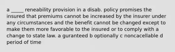 a _____ reneability provision in a disab. policy promises the insured that premiums cannot be increased by the insurer under any circumstances and the benefit cannot be changed except to make them more favorable to the insured or to comply with a change to state law. a guranteed b optionally c noncacellable d period of time