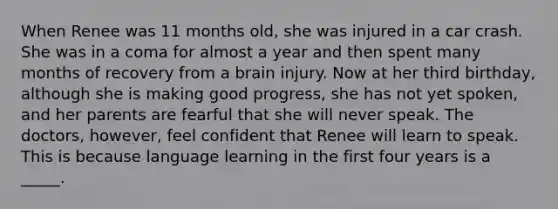 When Renee was 11 months old, she was injured in a car crash. She was in a coma for almost a year and then spent many months of recovery from a brain injury. Now at her third birthday, although she is making good progress, she has not yet spoken, and her parents are fearful that she will never speak. The doctors, however, feel confident that Renee will learn to speak. This is because language learning in the first four years is a _____.