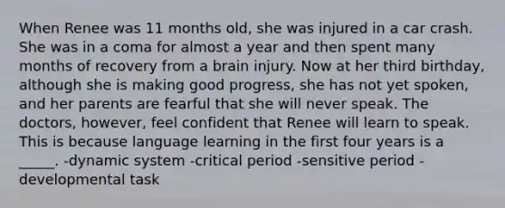 When Renee was 11 months old, she was injured in a car crash. She was in a coma for almost a year and then spent many months of recovery from a brain injury. Now at her third birthday, although she is making good progress, she has not yet spoken, and her parents are fearful that she will never speak. The doctors, however, feel confident that Renee will learn to speak. This is because language learning in the first four years is a _____. -dynamic system -critical period -sensitive period -developmental task