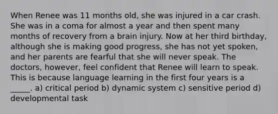 When Renee was 11 months old, she was injured in a car crash. She was in a coma for almost a year and then spent many months of recovery from a brain injury. Now at her third birthday, although she is making good progress, she has not yet spoken, and her parents are fearful that she will never speak. The doctors, however, feel confident that Renee will learn to speak. This is because language learning in the first four years is a _____. a) critical period b) dynamic system c) sensitive period d) developmental task