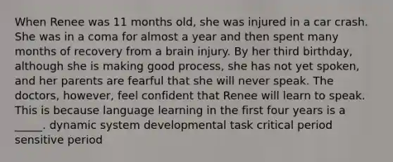 When Renee was 11 months old, she was injured in a car crash. She was in a coma for almost a year and then spent many months of recovery from a brain injury. By her third birthday, although she is making good process, she has not yet spoken, and her parents are fearful that she will never speak. The doctors, however, feel confident that Renee will learn to speak. This is because language learning in the first four years is a _____. dynamic system developmental task critical period sensitive period