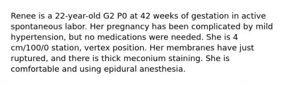 Renee is a 22-year-old G2 P0 at 42 weeks of gestation in active spontaneous labor. Her pregnancy has been complicated by mild hypertension, but no medications were needed. She is 4 cm/100/0 station, vertex position. Her membranes have just ruptured, and there is thick meconium staining. She is comfortable and using epidural anesthesia.