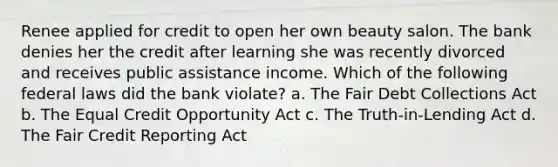 Renee applied for credit to open her own beauty salon. The bank denies her the credit after learning she was recently divorced and receives public assistance income. Which of the following federal laws did the bank violate? a. The Fair Debt Collections Act b. The Equal Credit Opportunity Act c. The Truth-in-Lending Act d. The Fair Credit Reporting Act